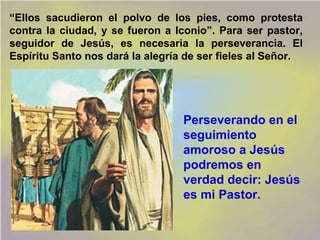 “Ellos sacudieron el polvo de los pies, como protesta
contra la ciudad, y se fueron a Iconio”. Para ser pastor,
seguidor de Jesús, es necesaria la perseverancia. El
Espíritu Santo nos dará la alegría de ser fieles al Señor.




                                  Perseverando en el
                                  seguimiento
                                  amoroso a Jesús
                                  podremos en
                                  verdad decir: Jesús
                                  es mi Pastor.
 