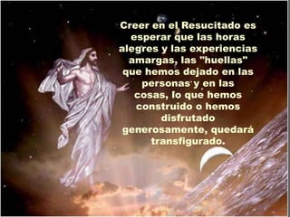 Creer en el Resucitado es
  esperar que las horas
alegres y las experiencias
  amargas, las "huellas"
 que hemos dejado en las
    personas y en las
   cosas, lo que hemos
   construido o hemos
        disfrutado
 generosamente, quedará
      transfigurado.
 