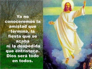 Ya no
conoceremos la
  amistad que
    termina, la
  fiesta que se
      acaba
 ni la despedida
que entristece.
 Dios será todo
     en todos.
 