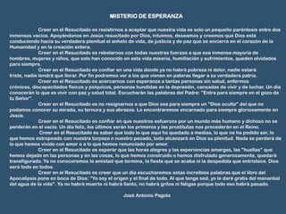MISTERIO DE ESPERANZA

              Creer en el Resucitado es resistirnos a aceptar que nuestra vida es solo un pequeño paréntesis entre dos
inmensos vacíos. Apoyándonos en Jesús resucitado por Dios, intuimos, deseamos y creemos que Dios está
conduciendo hacia su verdadera plenitud el anhelo de vida, de justicia y de paz que se encierra en el corazón de la
Humanidad y en la creación entera.
              Creer en el Resucitado es rebelarnos con todas nuestras fuerzas a que esa inmensa mayoría de
hombres, mujeres y niños, que solo han conocido en esta vida miseria, humillación y sufrimientos, queden olvidados
para siempre.
              Creer en el Resucitado es confiar en una vida donde ya no habrá pobreza ni dolor, nadie estará
triste, nadie tendrá que llorar. Por fin podremos ver a los que vienen en pateras llegar a su verdadera patria.
              Creer en el Resucitado es acercarnos con esperanza a tantas personas sin salud, enfermos
crónicos, discapacitados físicos y psíquicos, personas hundidas en la depresión, cansadas de vivir y de luchar. Un día
conocerán lo que es vivir con paz y salud total. Escucharán las palabras del Padre: "Entra para siempre en el gozo de
tu Señor".
              Creer en el Resucitado es no resignarnos a que Dios sea para siempre un "Dios oculto" del que no
podamos conocer su mirada, su ternura y sus abrazos. Lo encontraremos encarnado para siempre gloriosamente en
Jesús.
              Creer en el Resucitado es confiar en que nuestros esfuerzos por un mundo más humano y dichoso no se
perderán en el vacío. Un día feliz, los últimos serán los primeros y las prostitutas nos precederán en el Reino.
               Creer en el Resucitado es saber que todo lo que aquí ha quedado a medias, lo que no ha podido ser, lo
que hemos estropeado con nuestra torpeza o nuestro pecado, todo alcanzará en Dios su plenitud. Nada se perderá de
lo que hemos vivido con amor o a lo que hemos renunciado por amor.
              Creer en el Resucitado es esperar que las horas alegres y las experiencias amargas, las "huellas" que
hemos dejado en las personas y en las cosas, lo que hemos construido o hemos disfrutado generosamente, quedará
transfigurado. Ya no conoceremos la amistad que termina, la fiesta que se acaba ni la despedida que entristece. Dios
será todo en todos.
              Creer en el Resucitado es creer que un día escucharemos estas increíbles palabras que el libro del
Apocalipsis pone en boca de Dios: "Yo soy el origen y el final de todo. Al que tenga sed, yo le daré gratis del manantial
del agua de la vida". Ya no habrá muerte ni habrá llanto, no habrá gritos ni fatigas porque todo eso habrá pasado.

                                                  José Antonio Pagola
 