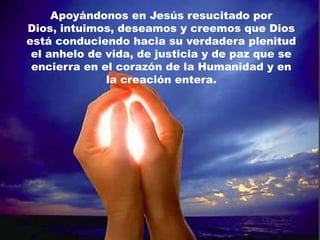 Apoyándonos en Jesús resucitado por
Dios, intuimos, deseamos y creemos que Dios
está conduciendo hacia su verdadera plenitud
 el anhelo de vida, de justicia y de paz que se
 encierra en el corazón de la Humanidad y en
              la creación entera.
 