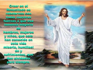Creer en el
   Resucitado es
  rebelarnos con
  todas nuestras
fuerzas a que esa
inmensa mayoría
         de
hombres, mujeres
 y niños, que solo
 han conocido en
     esta vida
miseria, humillaci
        ón y
sufrimientos, que
   den olvidados
   para siempre.
 