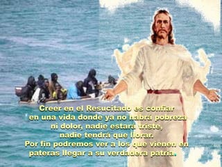 Creer en el Resucitado es confiar
 en una vida donde ya no habrá pobreza
       ni dolor, nadie estará triste,
          nadie tendrá que llorar.
Por fin podremos ver a los que vienen en
 pateras llegar a su verdadera patria.
 