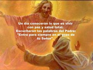 Un día conocerán lo que es vivir
       con paz y salud total.
Escucharán las palabras del Padre:
 "Entra para siempre en el gozo de
            tu Señor".
 