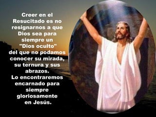 Creer en el
 Resucitado es no
 resignarnos a que
   Dios sea para
     siempre un
    "Dios oculto"
del que no podamos
conocer su mirada,
  su ternura y sus
      abrazos.
 Lo encontraremos
  encarnado para
       siempre
   gloriosamente
      en Jesús.
 
