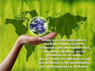 Creer en el Resucitado es
   confiar en que nuestros
 esfuerzos por un mundo más
   humano y dichoso no se
     perderán en el vacío.
Un día feliz, los últimos serán
los primeros y las prostitutas
 nos precederán en el Reino.
 