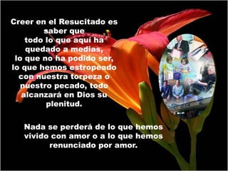 Creer en el Resucitado es
        saber que
    todo lo que aquí ha
    quedado a medias,
 lo que no ha podido ser,
lo que hemos estropeado
  con nuestra torpeza o
   nuestro pecado, todo
   alcanzará en Dios su
         plenitud.


   Nada se perderá de lo que hemos
   vivido con amor o a lo que hemos
         renunciado por amor.
 
