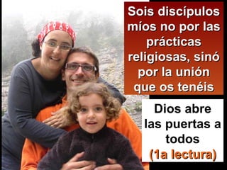 Sois discípulos míos no por las prácticas religiosas, sinó por la unión que os tenéis Dios abre las puertas a todos (1a lectura) 
