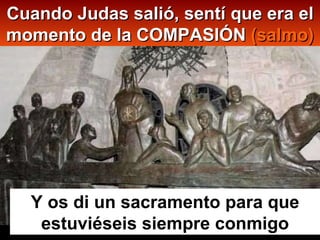 Cuando Judas salió, sentí que era el momento de la COMPASIÓN  ( salmo) Y os di un sacramento para que estuviéseis siempre conmigo 