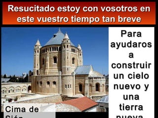 Para ayudaros a construir un cielo nuevo y una tierra nueva  (2a lectura) Resucitado estoy con vosotros en este vuestro tiempo tan breve Cima de Sión 