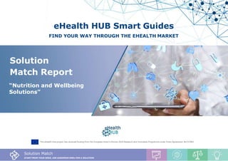 Solution Match Report, Nutrition Solutions
1
eHealth HUB Smart Guides
FIND YOUR WAY THROUGH THE EHEALTH MARKET
The eHealth Hub project has received funding from the European Union’s Horizon 2020 Research and Innovation Programme under Grant Agreement No727683
Solution Match
START FROM YOUR NEED, ASK EUROPEAN SMEs FOR A SOLUTION
Solution
Match Report
“Nutrition and Wellbeing
Solutions”
 