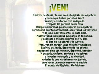 Espíritu de Jesús, Tú que eres el espíritu de los pobresEspíritu de Jesús, Tú que eres el espíritu de los pobres
y de los que luchan por ellos, ¡Ven!y de los que luchan por ellos, ¡Ven!
Ven hoy a visitarme, ven enseguida.Ven hoy a visitarme, ven enseguida.
Traspasa las paredes de mi casa.Traspasa las paredes de mi casa.
Rompe las murallas que me separan de los pobres,Rompe las murallas que me separan de los pobres,
derriba mis puertas atrancadas, abre todas las ventanas,derriba mis puertas atrancadas, abre todas las ventanas,
y déjame indefenso ante Ti, ante ellos.y déjame indefenso ante Ti, ante ellos.
Aparta todas las piedras que pongo en tu camino,Aparta todas las piedras que pongo en tu camino,
y acércate a mí para ungirme con tu óleo,y acércate a mí para ungirme con tu óleo,
el óleo de los pobres y la justicia.el óleo de los pobres y la justicia.
¡ Ven!, ven sin tardar, unge mi alma y empápala,¡ Ven!, ven sin tardar, unge mi alma y empápala,
Espíritu de Jesús, Espíritu de los pobres,Espíritu de Jesús, Espíritu de los pobres,
empapa mi alma con tu amor, Espíritu Liberador.empapa mi alma con tu amor, Espíritu Liberador.
Y después, envíame, envíame a los pobres,Y después, envíame, envíame a los pobres,
a llevarles tu alegría y tu dignidad,a llevarles tu alegría y tu dignidad,
a darles lo que les debemos en justicia,a darles lo que les debemos en justicia,
para hacer un mundo nuevo a tu medida:para hacer un mundo nuevo a tu medida:
El mundo del Espíritu.El mundo del Espíritu. Karl RahnerKarl Rahner
 