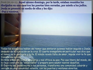Juan 20,19-23.Juan 20,19-23. Aquel mismo domingo, por la tarde, estaban reunidos losAquel mismo domingo, por la tarde, estaban reunidos los
discípulos en una casa con las puertas bien cerradas, por miedo a los judíos.discípulos en una casa con las puertas bien cerradas, por miedo a los judíos.
Jesús se presentó en medio de ellos y les dijo:Jesús se presentó en medio de ellos y les dijo:
-Paz a vosotros.-Paz a vosotros.
Todos los evangelios hablan del temor que sintieron quienes habían seguido a Jesús,
después de su ejecución en la cruz. El cuarto evangelista en particular nos dice que
el temor es lo contrario a la fe. El miedo revela falta de amor, impide vivir la fe que
transforma la vida.
En toda situación, Jesús se acerca y nos ofrece su paz. Paz que libera del miedo, de
la vieja condición de “encerrados” y prepara para asumir nuevos desafíos.
El Espíritu de Jesús recrea a las personas, transforma una comunidad cobarde y
cerrada en una comunidad valiente, con las puertas y ventanas abiertas.
 