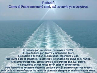 Y añadió:Y añadió:
Como el Padre me envió a mí, así os envío yo a vosotros.Como el Padre me envió a mí, así os envío yo a vosotros.
El Enviado por excelencia, nos envía a tod@s.El Enviado por excelencia, nos envía a tod@s.
El Espíritu llena por dentro y lanza hacia fuera.El Espíritu llena por dentro y lanza hacia fuera.
Nos asocia a su misión de liberación, esperanza y vida.Nos asocia a su misión de liberación, esperanza y vida.
Nos invita a ser la presencia, la acogida y la compañía de Jesús en el mundo.Nos invita a ser la presencia, la acogida y la compañía de Jesús en el mundo.
A mostrar su Espíritu, comunicando a las personas paz, luz, alegríaA mostrar su Espíritu, comunicando a las personas paz, luz, alegría
y la seguridad de que nunca están solas ni abandonadas.y la seguridad de que nunca están solas ni abandonadas.
Para lograrlo es necesario dejarnos conducir por Él, superar nuestros miedos,Para lograrlo es necesario dejarnos conducir por Él, superar nuestros miedos,
salir de la rutina y afrontar los retos de un mundo siempre en cambio,siempre nuevo.salir de la rutina y afrontar los retos de un mundo siempre en cambio,siempre nuevo.
 