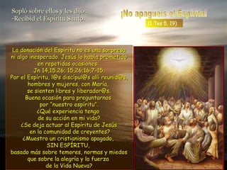 Sopló sobre ellos y les dijo:Sopló sobre ellos y les dijo:
-Recibid el Espíritu Santo.-Recibid el Espíritu Santo.
La donación del Espíritu no es una sorpresaLa donación del Espíritu no es una sorpresa
ni algo inesperado. Jesús lo había prometidoni algo inesperado. Jesús lo había prometido
en repetidas ocasiones:en repetidas ocasiones:
Jn 14,15.26; 15,26;16,7-15.Jn 14,15.26; 15,26;16,7-15.
Por el Espíritu, l@s discípul@s allí reunid@s,Por el Espíritu, l@s discípul@s allí reunid@s,
hombres y mujeres, con María,hombres y mujeres, con María,
se sienten libres y liberador@s.se sienten libres y liberador@s.
Buena ocasión para preguntarnosBuena ocasión para preguntarnos
por “nuestro espíritu”.por “nuestro espíritu”.
¿Qué experiencia tengo¿Qué experiencia tengo
de su acción en mi vida?de su acción en mi vida?
¿Se deja actuar al Espíritu de Jesús¿Se deja actuar al Espíritu de Jesús
en la comunidad de creyentes?en la comunidad de creyentes?
¿Muestro un cristianismo apagado,¿Muestro un cristianismo apagado,
SIN ESPÍRITU,SIN ESPÍRITU,
basado más sobre temores, normas y miedosbasado más sobre temores, normas y miedos
que sobre la alegría y la fuerzaque sobre la alegría y la fuerza
de la Vida Nueva?de la Vida Nueva?
(1 Tes 5, 19)
 