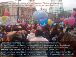 A quienes les perdonéis los pecados, Dios se los perdonará;
y a quienes se los retengáis, Dios se los retendrá.
La misión encomendada supone una tarea de reconciliación universal.La misión encomendada supone una tarea de reconciliación universal.
Junto al Espíritu nos da una recomendación: vivir perdonando y perdonándonos.Junto al Espíritu nos da una recomendación: vivir perdonando y perdonándonos.
Tod@s necesitamos el perdón, y tod@s estamos llamad@s a ser de múltiplesTod@s necesitamos el perdón, y tod@s estamos llamad@s a ser de múltiples
maneras signo y fuente del perdón/compañía/acogida que es Dios.maneras signo y fuente del perdón/compañía/acogida que es Dios.
Quien escucha y hace vida el Evangelio, descubre la revolución social del perdón.Quien escucha y hace vida el Evangelio, descubre la revolución social del perdón.
¿Qué hago para concretar en mi vida personal la misión de reconciliación universal?¿Qué hago para concretar en mi vida personal la misión de reconciliación universal?
 