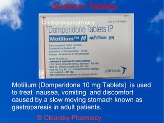 Motilium Tablets
© Clearsky Pharmacy
Motilium (Domperidone 10 mg Tablets) is used
to treat nausea, vomiting and discomfort
caused by a slow moving stomach known as
gastroparesis in adult patients.
 