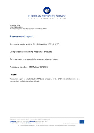 06 March 2014
EMA/152501/2014
Pharmacovigilance Risk Assessment Committee (PRAC)
Assessment report
Procedure under Article 31 of Directive 2001/83/EC
Domperidone-containing medicinal products
International non-proprietary name: domperidone
Procedure number: EMEA/H/A-31/1365
Note
Assessment report as adopted by the PRAC and considered by the CMDh with all information of a
commercially confidential nature deleted.
7 Westferry Circus ● Canary Wharf ● London E14 4HB ● United Kingdom
An agency of the European Union
Telephone +44 (0)20 7418 8400 Facsimile +44 (0)20 7418 8416
E-mail info@ema.europa.eu Website www.ema.europa.eu
© European Medicines Agency, 2014. Reproduction is authorised provided the source is acknowledged.
 