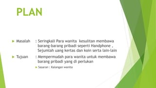 PLAN
 Masalah : Seringkali Para wanita kesulitan membawa
barang-barang pribadi seperti Handphone ,
Sejumlah uang kertas dan koin serta lain-lain
 Tujuan : Mempermudah para wanita untuk membawa
barang pribadi yang di perlukan
 Sasaran : Kalangan wanita
 