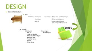 DESIGN
 Pemilihan Bahan :
 Kulit :
-Kelebihan : - Tahan Lama - Kekurangan : - Bahan tidak ramah lingkungan
- Motif Alami - Bahan sulit didapatkan
- Anti Air - Harga tidak terjangkau
- Sulit mengolah dan merawat
 Silikon :
Kelebihan : Kekurangan :
Anti Air Mudah kotor
Harga terjangkau
Bahan mudah di dapat
Mudah di olah
Mudah di rawat
Ringan
Tahan lama
 