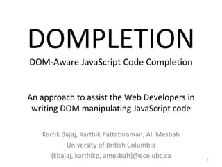 DOMPLETION 
DOM-Aware JavaScript Code Completion 
An approach to assist the Web Developers in 
writing DOM manipulating JavaScript code 
Kartik Bajaj, Karthik Pattabiraman, Ali Mesbah 
University of British Columbia 
{kbajaj, karthikp, amesbah}@ece.ubc.ca 1 
 