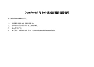 DomPortal 与 Solr 集成部署的简要说明
本文假设所有的部署都在 D:下。
一、 将部署目录中的 Solr 目录拷贝到 D:。
二、 Windows 运行 cmd.exe，进入命令行模式。
1、 进入 D:Solrbin
2、 键入命令：solr.cmd start -f -a “-Dsolr.disable.shardsWhitelist=true”
 