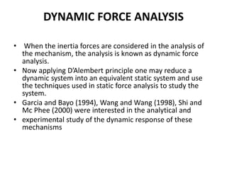 DYNAMIC FORCE ANALYSIS
• When the inertia forces are considered in the analysis of
the mechanism, the analysis is known as dynamic force
analysis.
• Now applying D’Alembert principle one may reduce a
dynamic system into an equivalent static system and use
the techniques used in static force analysis to study the
system.
• Garcia and Bayo (1994), Wang and Wang (1998), Shi and
Mc Phee (2000) were interested in the analytical and
• experimental study of the dynamic response of these
mechanisms
 
