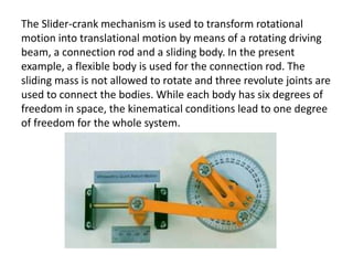 The Slider-crank mechanism is used to transform rotational
motion into translational motion by means of a rotating driving
beam, a connection rod and a sliding body. In the present
example, a flexible body is used for the connection rod. The
sliding mass is not allowed to rotate and three revolute joints are
used to connect the bodies. While each body has six degrees of
freedom in space, the kinematical conditions lead to one degree
of freedom for the whole system.
 