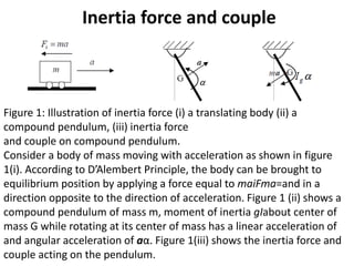 Inertia force and couple
Figure 1: Illustration of inertia force (i) a translating body (ii) a
compound pendulum, (iii) inertia force
and couple on compound pendulum.
Consider a body of mass moving with acceleration as shown in figure
1(i). According to D’Alembert Principle, the body can be brought to
equilibrium position by applying a force equal to maiFma=and in a
direction opposite to the direction of acceleration. Figure 1 (ii) shows a
compound pendulum of mass m, moment of inertia gIabout center of
mass G while rotating at its center of mass has a linear acceleration of
and angular acceleration of aα. Figure 1(iii) shows the inertia force and
couple acting on the pendulum.
 