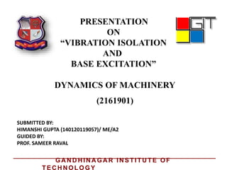 PRESENTATION
ON
“VIBRATION ISOLATION
AND
BASE EXCITATION”
DYNAMICS OF MACHINERY
SUBMITTED BY:
HIMANSHI GUPTA (140120119057)/ ME/A2
GUIDED BY:
PROF. SAMEER RAVAL
(2161901)
GA N D H IN A GA R IN STITU TE OF
TEC H N OLOGY
 