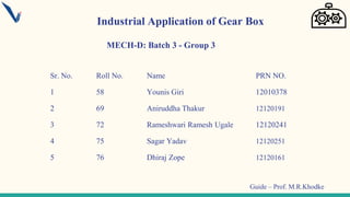 Sr. No. Roll No. Name PRN NO.
1 58 Younis Giri 12010378
2 69 Aniruddha Thakur 12120191
3 72 Rameshwari Ramesh Ugale 12120241
4 75 Sagar Yadav 12120251
5 76 Dhiraj Zope 12120161
MECH-D: Batch 3 - Group 3
Industrial Application of Gear Box
Guide – Prof. M.R.Khodke
 