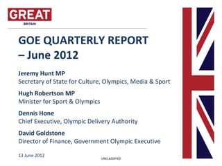 GOE QUARTERLY REPORT
– June 2012
Jeremy Hunt MP
Secretary of State for Culture, Olympics, Media & Sport
Hugh Robertson MP
Minister for Sport & Olympics
Dennis Hone
Chief Executive, Olympic Delivery Authority
David Goldstone
Director of Finance, Government Olympic Executive

13 June 2012
                                UNCLASSIFIED
 