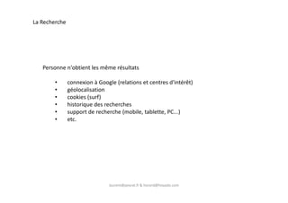 La Recherche
Personne n'obtient les même résultats
• connexion à Google (relations et centres d'intérêt)
• géolocalisation
• cookies (surf)
• historique des recherches
laurent@peyrat.fr & horard@hoyado.com
• historique des recherches
• support de recherche (mobile, tablette, PC...)
• etc.
 