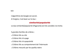 L’algorithme de Google est secret.
A l’origine, il est basé sur le duo :
similarité/popularité
Le duo similarité/popularité (Pagerank) est très sensible à la triche.
SEO
5 grandes familles de critères :
➔ Critères liés au site
➔ Critères liés à la page
➔ Critères liés à la popularité
➔ Critères liés au comportement de l’internaute
➔ Critères mesurés par les quality raters
 