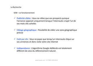Publicité ciblée : Vous ne ciblez que vos prospects puisque
l’annonce apparait uniquement lorsque l’internaute a tapé l’un de
vos mots clés achetés
Ciblage géographique : Possibilité de cibler une zone géographique
précise
La Recherche
SEM – Le fonctionnement
www.hoyado.com - CCI TARN 23/05/2013
précise
Coût par clic : Vous ne payez que lorsqu’un internaute clique sur
vos annonces et donc visite votre site internet
Indépendance : L’algorithme Google AdWords est totalement
différent de celui du référencement naturel.
 