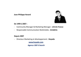 Jean-Philippe Horard
De 1999 à 2007 :
- Community Manager & Marketing Manager : eCircle France
- Responsable Communication Multimédia : Arts&Vie
Depuis 2007
- Directeur Marketing et développement : Hoyado
www.hoyado.com
Agence 100 % Search
 