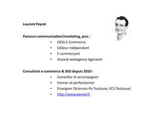 Laurent Peyrat
Parcours communication/marketing, puis :
• DESS E-Commerce
• Editeur indépendant
• E-commerçant
Associé webagency Agoranet• Associé webagency Agoranet
Consultant e-commerce & SEO depuis 2010 :
• Conseiller et accompagner
• Former et perfectionner
• Enseigner (Sciences-Po Toulouse, ECS Toulouse)
• http://www.peyrat.fr
 