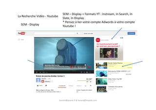 SEM - Display
La Recherche Vidéo - Youtube
SEM – Display + Formats YT : Instream, In Search, In
Slate, In Display
* Pensez à lier votre compte Adwords à votre compte
Youtube !
laurent@peyrat.fr & horard@hoyado.com
 
