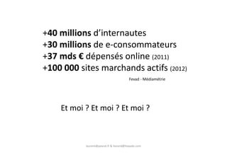 +40 millions d’internautes
+30 millions de e-consommateurs
+37 mds € dépensés online (2011)
+100 000 sites marchands actifs (2012)
Fevad - Médiamétrie
laurent@peyrat.fr & horard@hoyado.com
Fevad - Médiamétrie
Et moi ? Et moi ? Et moi ?
 