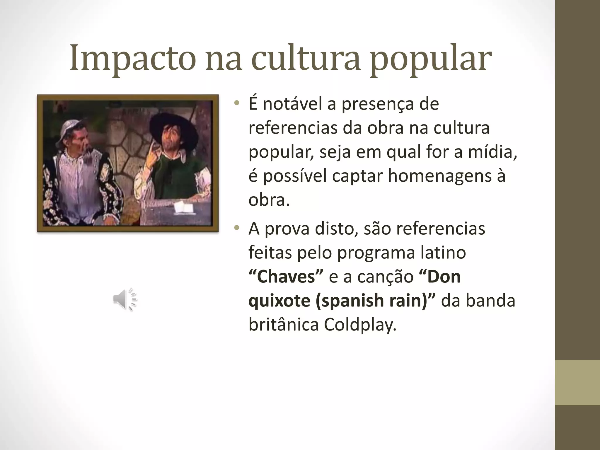 Impacto na cultura popular
• É notável a presença de
referencias da obra na cultura
popular, seja em qual for a mídia,
é possível captar homenagens à
obra.
• A prova disto, são referencias
feitas pelo programa latino
“Chaves” e a canção “Don
quixote (spanish rain)” da banda
britânica Coldplay.
 