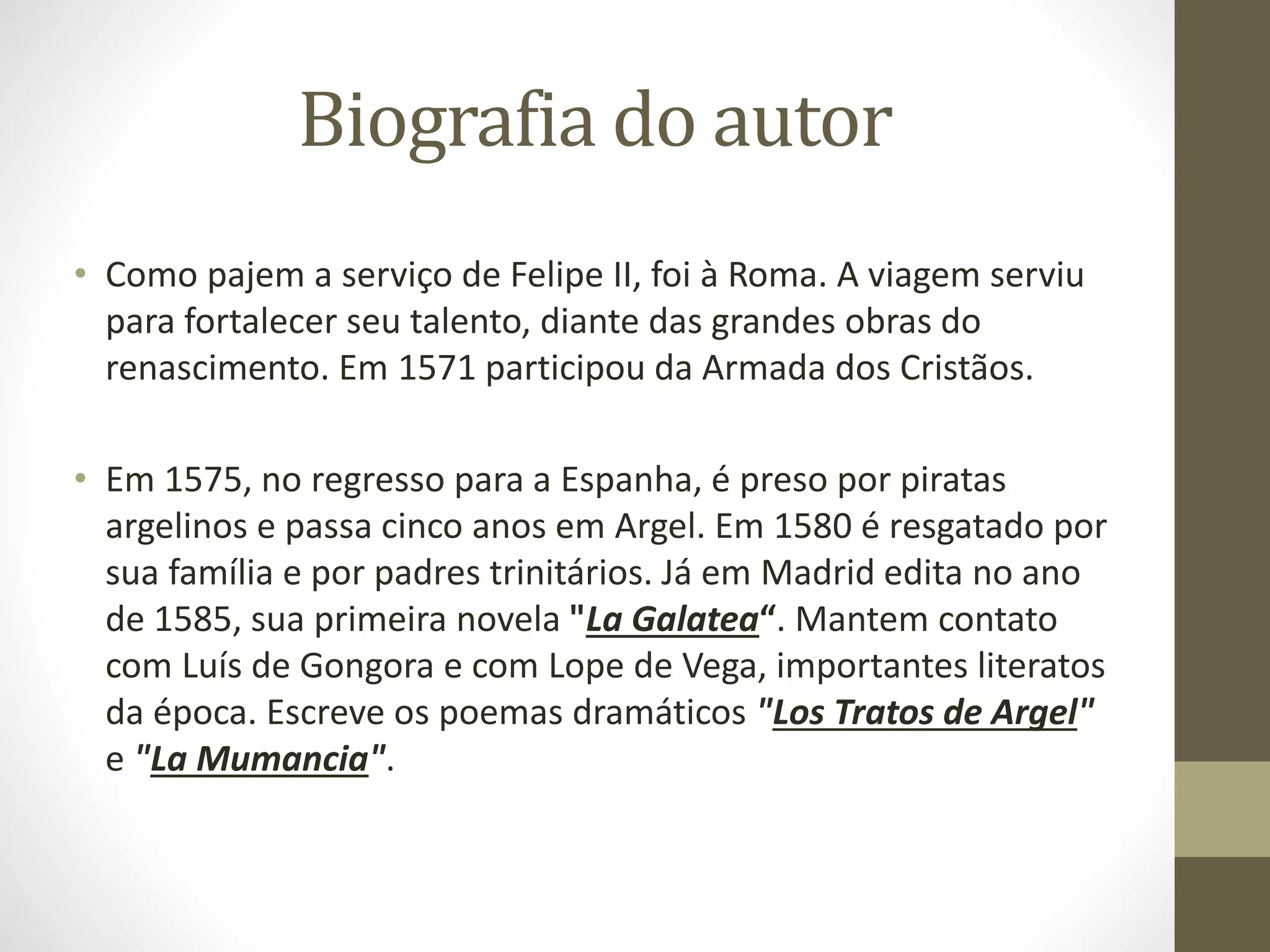 Biografia do autor
• Como pajem a serviço de Felipe II, foi à Roma. A viagem serviu
para fortalecer seu talento, diante das grandes obras do
renascimento. Em 1571 participou da Armada dos Cristãos.
• Em 1575, no regresso para a Espanha, é preso por piratas
argelinos e passa cinco anos em Argel. Em 1580 é resgatado por
sua família e por padres trinitários. Já em Madrid edita no ano
de 1585, sua primeira novela "La Galatea“. Mantem contato
com Luís de Gongora e com Lope de Vega, importantes literatos
da época. Escreve os poemas dramáticos "Los Tratos de Argel"
e "La Mumancia".
 