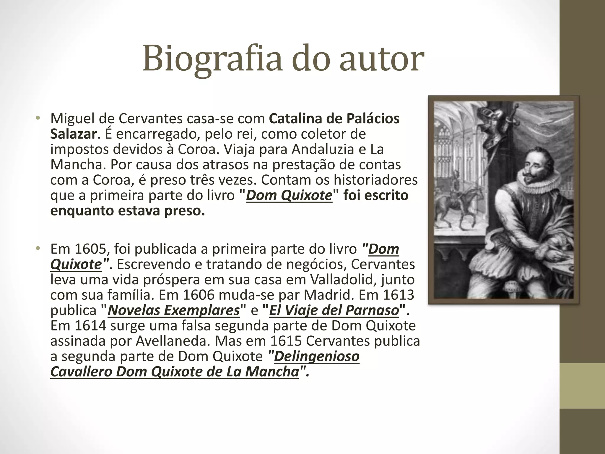Biografia do autor
• Miguel de Cervantes casa-se com Catalina de Palácios
Salazar. É encarregado, pelo rei, como coletor de
impostos devidos à Coroa. Viaja para Andaluzia e La
Mancha. Por causa dos atrasos na prestação de contas
com a Coroa, é preso três vezes. Contam os historiadores
que a primeira parte do livro "Dom Quixote" foi escrito
enquanto estava preso.
• Em 1605, foi publicada a primeira parte do livro "Dom
Quixote". Escrevendo e tratando de negócios, Cervantes
leva uma vida próspera em sua casa em Valladolid, junto
com sua família. Em 1606 muda-se par Madrid. Em 1613
publica "Novelas Exemplares" e "El Viaje del Parnaso".
Em 1614 surge uma falsa segunda parte de Dom Quixote
assinada por Avellaneda. Mas em 1615 Cervantes publica
a segunda parte de Dom Quixote "Delingenioso
Cavallero Dom Quixote de La Mancha".
 
