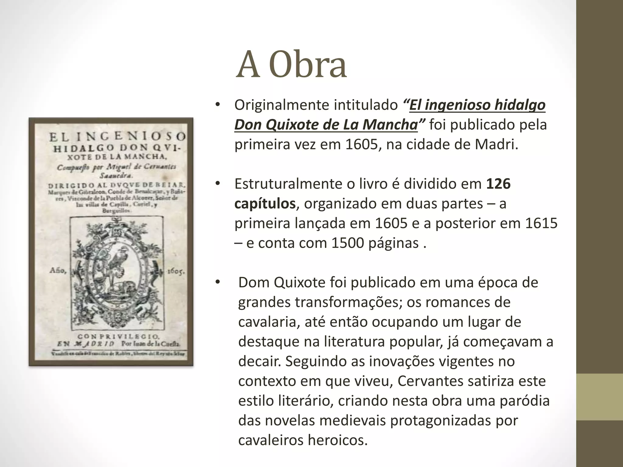A Obra
• Originalmente intitulado “El ingenioso hidalgo
Don Quixote de La Mancha” foi publicado pela
primeira vez em 1605, na cidade de Madri.
• Estruturalmente o livro é dividido em 126
capítulos, organizado em duas partes – a
primeira lançada em 1605 e a posterior em 1615
– e conta com 1500 páginas .
• Dom Quixote foi publicado em uma época de
grandes transformações; os romances de
cavalaria, até então ocupando um lugar de
destaque na literatura popular, já começavam a
decair. Seguindo as inovações vigentes no
contexto em que viveu, Cervantes satiriza este
estilo literário, criando nesta obra uma paródia
das novelas medievais protagonizadas por
cavaleiros heroicos.
 