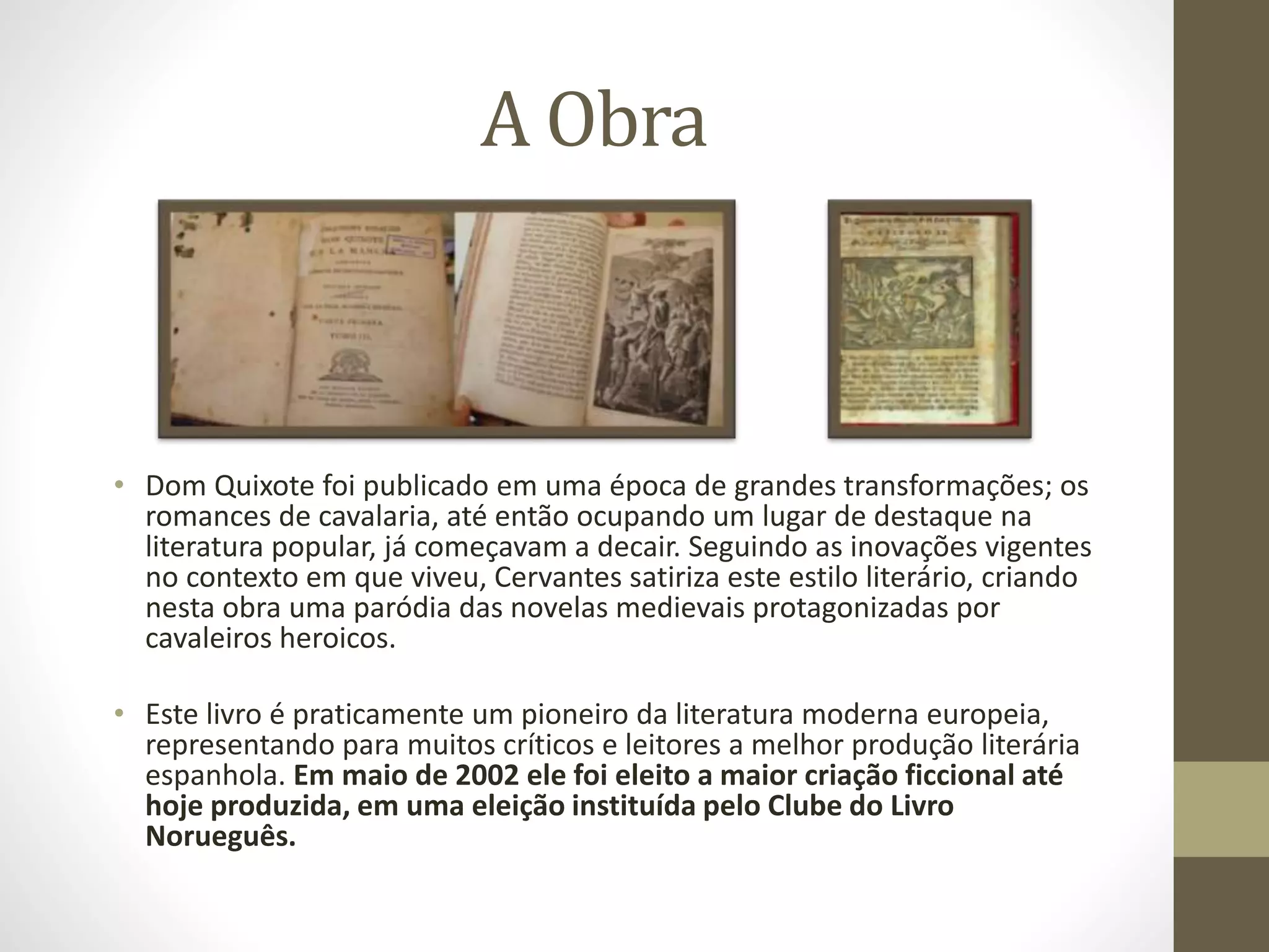 A Obra
• Dom Quixote foi publicado em uma época de grandes transformações; os
romances de cavalaria, até então ocupando um lugar de destaque na
literatura popular, já começavam a decair. Seguindo as inovações vigentes
no contexto em que viveu, Cervantes satiriza este estilo literário, criando
nesta obra uma paródia das novelas medievais protagonizadas por
cavaleiros heroicos.
• Este livro é praticamente um pioneiro da literatura moderna europeia,
representando para muitos críticos e leitores a melhor produção literária
espanhola. Em maio de 2002 ele foi eleito a maior criação ficcional até
hoje produzida, em uma eleição instituída pelo Clube do Livro
Norueguês.
 