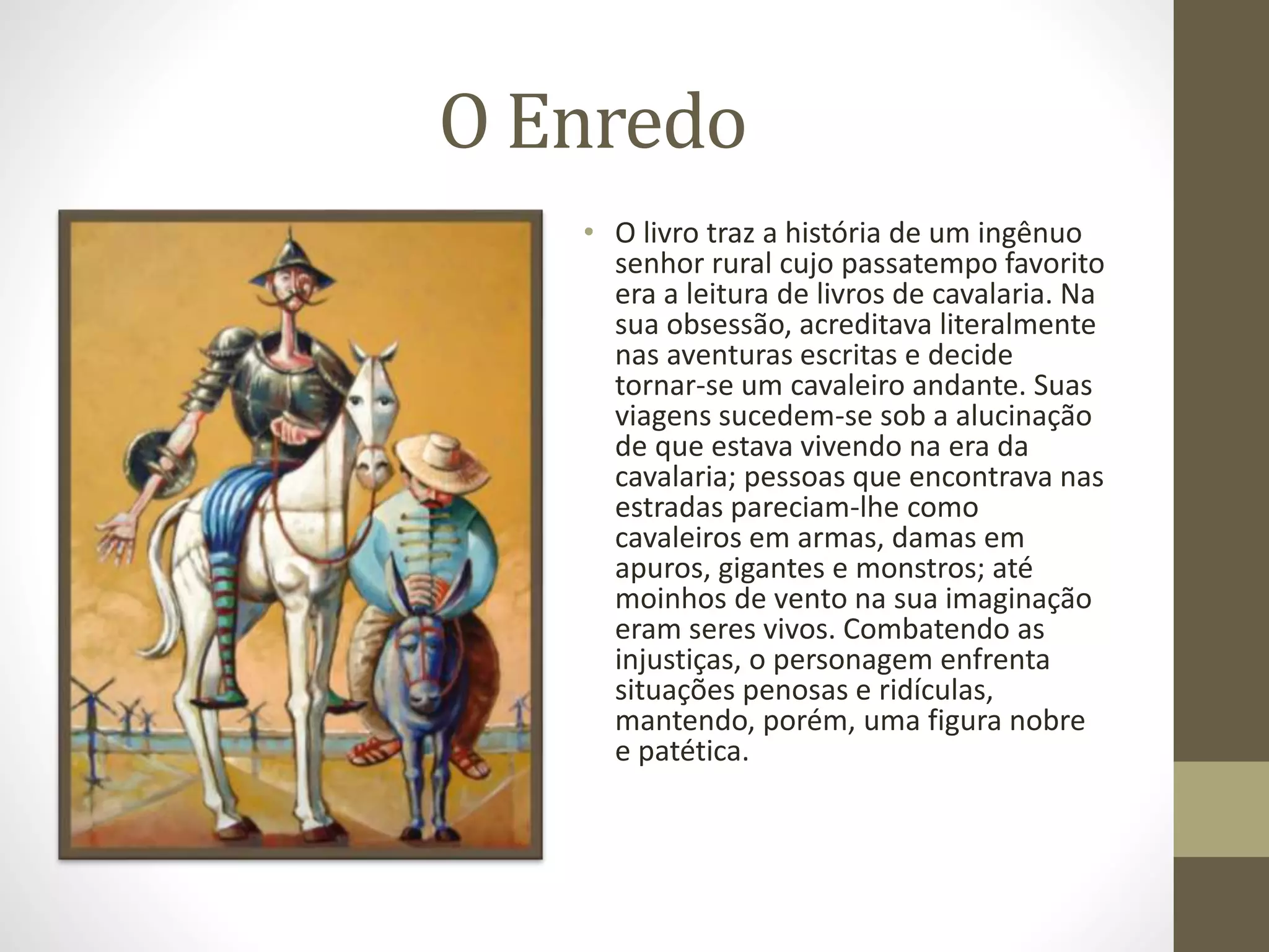 O Enredo
• O livro traz a história de um ingênuo
senhor rural cujo passatempo favorito
era a leitura de livros de cavalaria. Na
sua obsessão, acreditava literalmente
nas aventuras escritas e decide
tornar-se um cavaleiro andante. Suas
viagens sucedem-se sob a alucinação
de que estava vivendo na era da
cavalaria; pessoas que encontrava nas
estradas pareciam-lhe como
cavaleiros em armas, damas em
apuros, gigantes e monstros; até
moinhos de vento na sua imaginação
eram seres vivos. Combatendo as
injustiças, o personagem enfrenta
situações penosas e ridículas,
mantendo, porém, uma figura nobre
e patética.
 