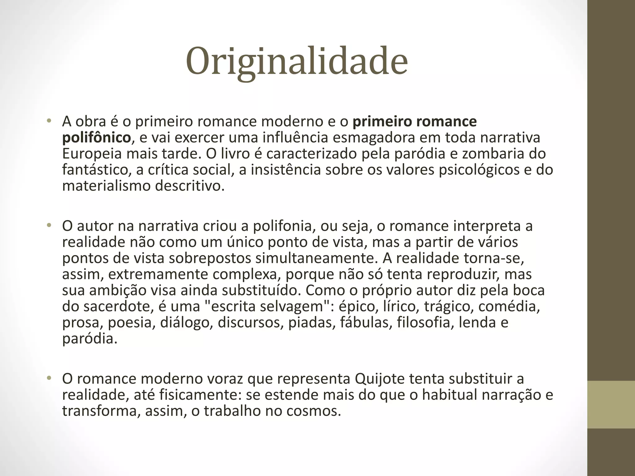 Originalidade
• A obra é o primeiro romance moderno e o primeiro romance
polifônico, e vai exercer uma influência esmagadora em toda narrativa
Europeia mais tarde. O livro é caracterizado pela paródia e zombaria do
fantástico, a crítica social, a insistência sobre os valores psicológicos e do
materialismo descritivo.
• O autor na narrativa criou a polifonia, ou seja, o romance interpreta a
realidade não como um único ponto de vista, mas a partir de vários
pontos de vista sobrepostos simultaneamente. A realidade torna-se,
assim, extremamente complexa, porque não só tenta reproduzir, mas
sua ambição visa ainda substituído. Como o próprio autor diz pela boca
do sacerdote, é uma "escrita selvagem": épico, lírico, trágico, comédia,
prosa, poesia, diálogo, discursos, piadas, fábulas, filosofia, lenda e
paródia.
• O romance moderno voraz que representa Quijote tenta substituir a
realidade, até fisicamente: se estende mais do que o habitual narração e
transforma, assim, o trabalho no cosmos.
 