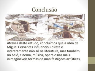 Conclusão
Através deste estudo, concluímos que a obra de
Miguel Cervantes influenciou direta e
indiretamente não só na literatura, mas também
no balé, cinema, música, opera e nas mais
inimagináveis formas de manifestações artísticas.
 