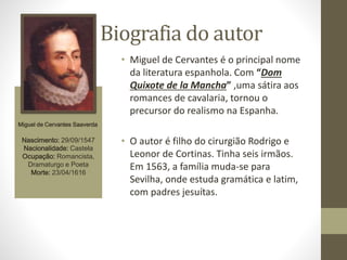 Biografia do autor
Miguel de Cervantes Saaverda
Nascimento: 29/09/1547
Nacionalidade: Castela
Ocupação: Romancista,
Dramaturgo e Poeta
Morte: 23/04/1616
• Miguel de Cervantes é o principal nome
da literatura espanhola. Com “Dom
Quixote de la Mancha” ,uma sátira aos
romances de cavalaria, tornou o
precursor do realismo na Espanha.
• O autor é filho do cirurgião Rodrigo e
Leonor de Cortinas. Tinha seis irmãos.
Em 1563, a família muda-se para
Sevilha, onde estuda gramática e latim,
com padres jesuítas.
 