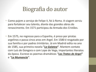 Biografia do autor
• Como pajem a serviço de Felipe II, foi à Roma. A viagem serviu
para fortalecer seu talento, diante das grandes obras do
renascimento. Em 1571 participou da Armada dos Cristãos.
• Em 1575, no regresso para a Espanha, é preso por piratas
argelinos e passa cinco anos em Argel. Em 1580 é resgatado por
sua família e por padres trinitários. Já em Madrid edita no ano
de 1585, sua primeira novela "La Galatea“. Mantem contato
com Luís de Gongora e com Lope de Vega, importantes literatos
da época. Escreve os poemas dramáticos "Los Tratos de Argel"
e "La Mumancia".
 