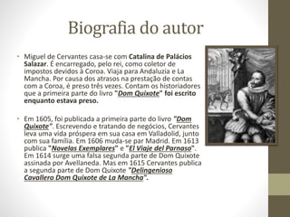 Biografia do autor
• Miguel de Cervantes casa-se com Catalina de Palácios
Salazar. É encarregado, pelo rei, como coletor de
impostos devidos à Coroa. Viaja para Andaluzia e La
Mancha. Por causa dos atrasos na prestação de contas
com a Coroa, é preso três vezes. Contam os historiadores
que a primeira parte do livro "Dom Quixote" foi escrito
enquanto estava preso.
• Em 1605, foi publicada a primeira parte do livro "Dom
Quixote". Escrevendo e tratando de negócios, Cervantes
leva uma vida próspera em sua casa em Valladolid, junto
com sua família. Em 1606 muda-se par Madrid. Em 1613
publica "Novelas Exemplares" e "El Viaje del Parnaso".
Em 1614 surge uma falsa segunda parte de Dom Quixote
assinada por Avellaneda. Mas em 1615 Cervantes publica
a segunda parte de Dom Quixote "Delingenioso
Cavallero Dom Quixote de La Mancha".
 